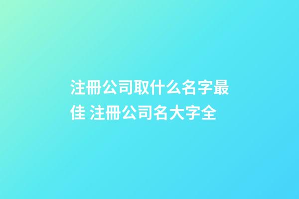 注冊公司取什么名字最佳 注冊公司名大字全